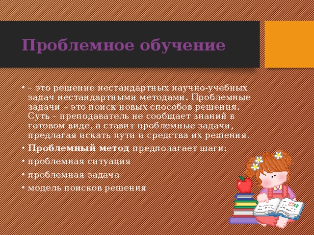 Проблемное обучение  – это решение нестандартных научно-учебных задач нестандартными методами. Проблемные задачи – это поиск новых способов решения. Суть – преподаватель не сообщает знаний в готовом виде, а ставит проблемные задачи, предлагая искать пути и средства их решения. Проблемный метод предполагает шаги: проблемная ситуация проблемная задача модель поисков решения 