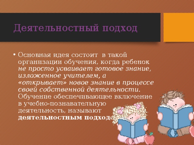 Деятельностный подход Основная идея состоит в такой организации обучения, когда ребенок не просто усваивает готовое знание, изложенное учителем, а «открывает» новое знание в процессе своей собственной деятельности. Обучение обеспечивающее включение в учебно-познавательную деятельность, называют деятельностным подходом. 