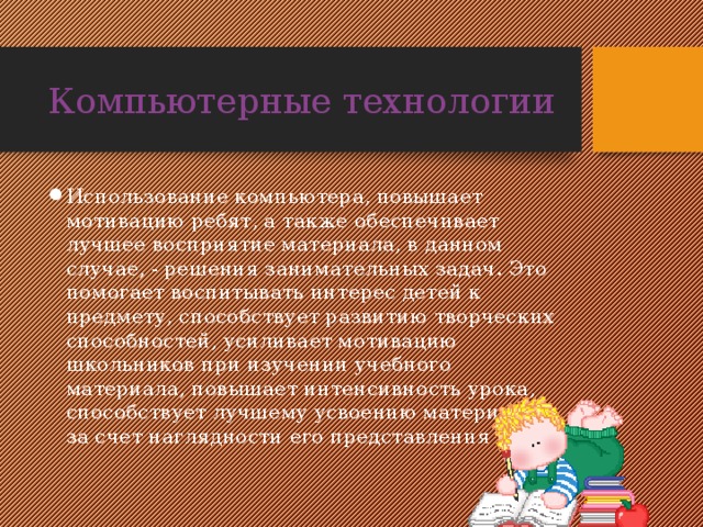 Компьютерные технологии Использование компьютера, повышает мотивацию ребят, а также обеспечивает лучшее восприятие материала, в данном случае, - решения занимательных задач. Это помогает воспитывать интерес детей к предмету, способствует развитию творческих способностей, усиливает мотивацию школьников при изучении учебного материала, повышает интенсивность урока, способствует лучшему усвоению материала за счет наглядности его представления 