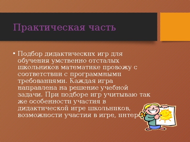 Практическая часть Подбор дидактических игр для обучения умственно отсталых школьников математике провожу с соответствии с программными требованиями. Каждая игра направлена на решение учебной задачи. При подборе игр учитываю так же особенности участия в дидактической игре школьников, возможности участия в игре, интерес. 