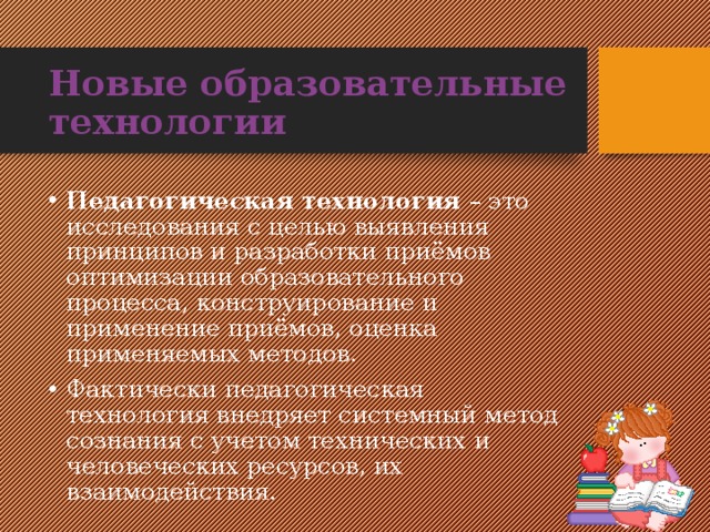 Новые образовательные технологии Педагогическая технология – это исследования с целью выявления принципов и разработки приëмов оптимизации образовательного процесса, конструирование и применение приëмов, оценка применяемых методов. Фактически педагогическая технология внедряет системный метод сознания с учетом технических и человеческих ресурсов, их взаимодействия. 