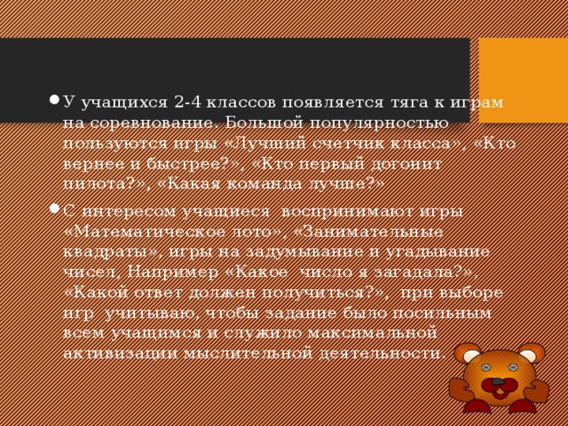 У учащихся 2-4 классов появляется тяга к играм на соревнование. Большой популярностью пользуются игры «Лучший счетчик класса», «Кто вернее и быстрее?», «Кто первый догонит пилота?», «Какая команда лучше?» С интересом учащиеся воспринимают игры «Математическое лото», «Занимательные квадраты», игры на задумывание и угадывание чисел, Например «Какое число я загадала?», «Какой ответ должен получиться?», при выборе игр учитываю, чтобы задание было посильным всем учащимся и служило максимальной активизации мыслительной деятельности. 