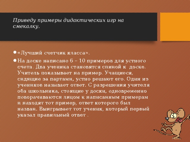 Приведу примеры дидактических игр на смекалку.   «Лучший счетчик класса». На доске написано 6 – 10 примеров для устного счета. Два ученика становятся спиной к доске. Учитель показывает на пример. Учащиеся, сидящие за партами, устно решают его. Один из учеников называет ответ. С разрешения учителя оба школьника, стоящие у доски, одновременно поворачиваются лицом к написанным примерам и находят тот пример, ответ которого был назван. Выигрывает тот ученик, который первый указал правильный ответ . 