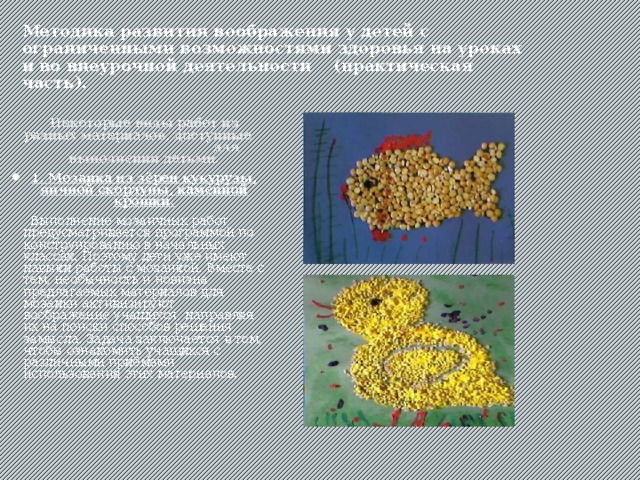 Методика развития воображения у детей с ограниченными возможностями здоровья на уроках и во внеурочной деятельности (практическая часть).  Некоторые виды работ из разных материалов, доступные для выполнения детьми. 1. Мозаика из зёрен кукурузы, яичной скорлупы, каменной крошки.  Выполнение мозаичных работ предусматривается программой по конструированию в начальных классах. Поэтому дети уже имеют навыки работы с мозаикой. Вместе с тем, необычность и новизна предлагаемых материалов для мозаики активизируют воображение учащихся, направляя их на поиски способов решения замысла. Задача заключается в том, чтобы ознакомить учащихся с различными приёмами использования этих материалов. 
