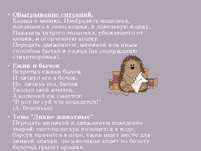Обыгрывание ситуаций.  Кошка и мышка. Изобразить мышонка, попавшего в лапы кошки, и довольную кошку. Показать хитрого мышонка, убежавшего от кошки, и огорченную кошку.  Передать движением, мимикой или иным способом бычка и ежика (по содержанию стихотворения). Ежик и бычок  Встретил ежика бычок  И лизнул его в бочок.  Но, лизнув его, бычок  Уколол свой язычок.  А колючий еж смеется:  