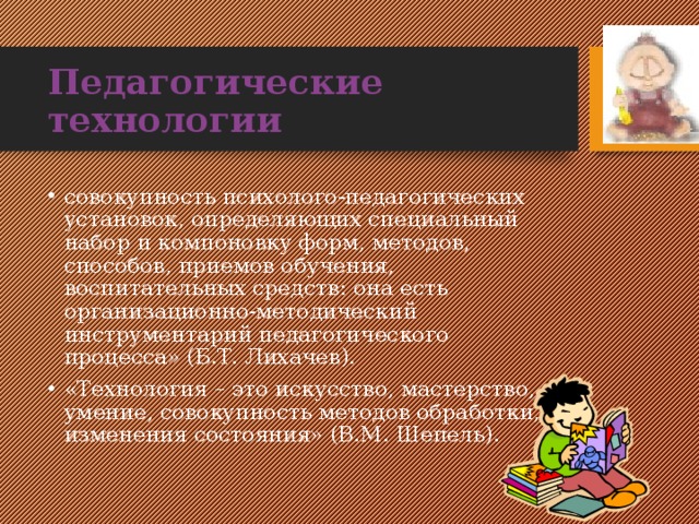 Педагогические технологии совокупность психолого-педагогических установок, определяющих специальный набор и компоновку форм, методов, способов, приемов обучения, воспитательных средств: она есть организационно-методический инструментарий педагогического процесса» (Б.Т. Лихачев). «Технология – это искусство, мастерство, умение, совокупность методов обработки, изменения состояния» (В.М. Шепель). 