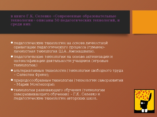 в книге Г.К. Селевко «Современные образовательные технологии» описаны 50 педагогических технологий, и среди них:   педагогические технологии на основе личностной ориентации педагогического процесса (гуманно-личностная технология Ш.А. Амонашвили). педагогические технологии на основе активизации и интенсификации деятельности учащихся (игровые технологии;) альтернативные технологии (технологии свободного труда – Селестен Френе); природосообразные технологии (технологии саморазвития – Мария Монтессори); технологии развивающего обучения (технологии саморазвивающего обучения) – Г.К. Селевко и педагогические технологии авторских школ. 