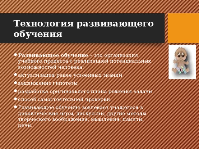 Технология развивающего обучения Развивающее обучение – это организация учебного процесса с реализацией потенциальных возможностей человека: актуализация ранее усвоенных знаний выдвижение гипотезы разработка оригинального плана решения задачи способ самостоятельной проверки. Развивающее обучение вовлекает учащегося в дидактические игры, дискуссии, другие методы творческого воображения, мышления, памяти, речи. 