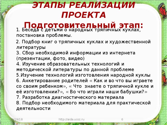   ЭТАПЫ РЕАЛИЗАЦИИ ПРОЕКТА  Подготовительный этап:    1. Беседа с детьми о народных тряпичных куклах, постановка проблемы.  2. Подбор книг о тряпичных куклах и художественной литературы  3. Сбор необходимой информации из интернета (презентации, фото, видео)  4. Изучение образовательных технологий и методической литературы по данной проблеме  5.Изучение технологий изготовления народной куклы  6. Анкетирование родителей « Как и во что вы играете со своим ребенком», « Что знаете о тряпичной кукле и её изготовлении?», « Во что играли наши бабушки?»  7. Разработка диагностического материала  8. Подбор необходимого материала для практической деятельности    10/19/18 http://aida.ucoz.ru  