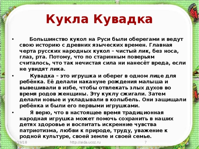 Кукла Кувадка        Большинство кукол на Руси были оберегами и ведут свою историю с древних языческих времен. Главная черта русских народных кукол – чистый лик, без носа, глаз, рта. Потому, что по старинным поверьям считалось, что так нечистая сила ни нанесёт вреда, если не увидят лика.        Кувадка – это игрушка и оберег в одном лице для ребёнка. Её делали накануне рождения малыша и вывешивали в избе, чтобы отвлекать злых духов во время родов женщины. Эту куклу сжигали. Затем делали новые и укладывали в колыбель. Они защищали ребёнка и были его первыми игрушками.       Я верю, что в настоящее время традиционная народная игрушка может помочь сохранить в наших детях здоровье и воспитать искренние чувства патриотизма, любви к природе, труду, уважение к родной культуре, своей земле и своей семье. 10/19/18 http://aida.ucoz.ru  