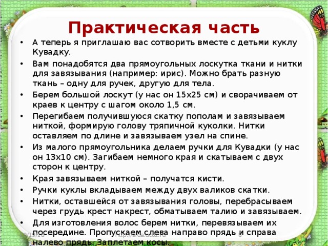  Практическая  часть   А теперь я приглашаю вас сотворить вместе с детьми куклу Кувадку. Вам понадобятся два прямоугольных лоскутка ткани и нитки для завязывания (например: ирис). Можно брать разную ткань – одну для ручек, другую для тела. Берем большой лоскут (у нас он 15х25 см) и сворачиваем от краев к центру с шагом около 1,5 см. Перегибаем получившуюся скатку пополам и завязываем ниткой, формирую голову тряпичной куколки. Нитки оставляем по длине и завязываем узел на спине. Из малого прямоугольника делаем ручки для Кувадки (у нас он 13х10 см). Загибаем немного края и скатываем с двух сторон к центру. Края завязываем ниткой – получатся кисти. Ручки куклы вкладываем между двух валиков скатки. Нитки, оставшейся от завязывания головы, перебрасываем через грудь крест накрест, обматываем талию и завязываем. Для изготовления волос берем нитки, перевязываем их посередине. Пропускаем слева направо прядь и справа налево прядь. Заплетаем косы. 10/19/18 http://aida.ucoz.ru  