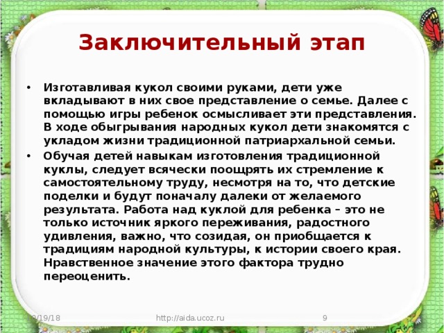 Заключительный этап Изготавливая кукол своими руками, дети уже вкладывают в них свое представление о семье. Далее с помощью игры ребенок осмысливает эти представления. В ходе обыгрывания народных кукол дети знакомятся с укладом жизни традиционной патриархальной семьи. Обучая детей навыкам изготовления традиционной куклы, следует всячески поощрять их стремление к самостоятельному труду, несмотря на то, что детские поделки и будут поначалу далеки от желаемого результата. Работа над куклой для ребенка – это не только источник яркого переживания, радостного удивления, важно, что созидая, он приобщается к традициям народной культуры, к истории своего края. Нравственное значение этого фактора трудно переоценить.  10/19/18 http://aida.ucoz.ru  