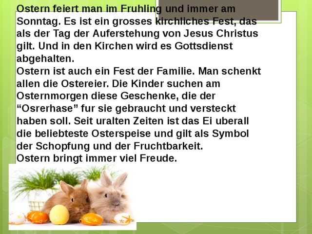 Ostern feiert man im Fruhling und immer am Sonntag. Es ist ein grosses kirchliches Fest, das als der Tag der Auferstehung von Jesus Christus gilt. Und in den Kirchen wird es Gottsdienst abgehalten. Ostern ist auch ein Fest der Familie. Man schenkt allen die Ostereier. Die Kinder suchen am Osternmorgen diese Geschenke, die der “Osrerhase” fur sie gebraucht und versteckt haben soll. Seit uralten Zeiten ist das Ei uberall die beliebteste Osterspeise und gilt als Symbol der Schopfung und der Fruchtbarkeit. Ostern bringt immer viel Freude.  
