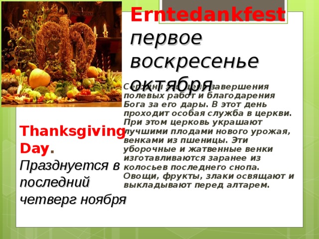 Erntedankfest первое воскресенье октября Thanksgiving Day . Празднуется в последний четверг ноября Сегодня это день завершения полевых работ и благодарения Бога за его дары. В этот день проходит особая служба в церкви. При этом церковь украшают лучшими плодами нового урожая, венками из пшеницы. Эти уборочные и жатвенные венки изготавливаются заранее из колосьев последнего снопа. Овощи, фрукты, злаки освящают и выкладывают перед алтарем.    