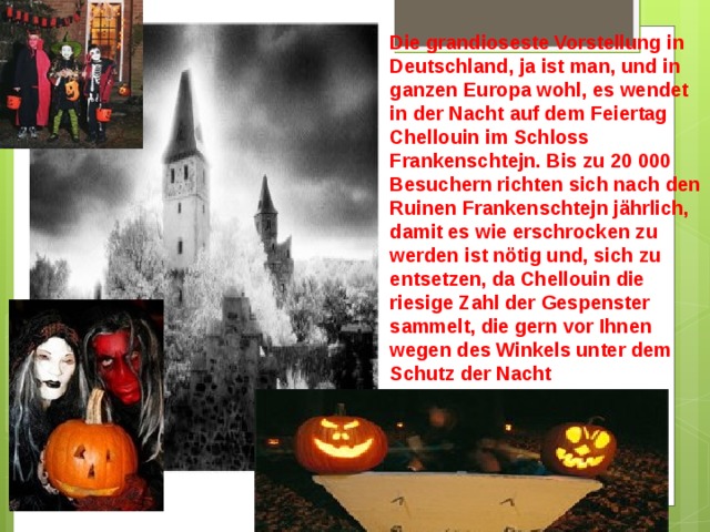 Die grandioseste Vorstellung in Deutschland, ja ist man, und in ganzen Europa wohl, es wendet in der Nacht auf dem Feiertag Chellouin im Schloss Frankenschtejn. Bis zu 20 000 Besuchern richten sich nach den Ruinen Frankenschtejn jährlich, damit es wie erschrocken zu werden ist nötig und, sich zu entsetzen, da Chellouin die riesige Zahl der Gespenster sammelt, die gern vor Ihnen wegen des Winkels unter dem Schutz der Nacht herausspringen. 