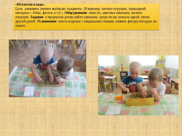  «Искатели клада».  Цель: развивать умение выбирать предметы. (Например: мелкие игрушки; природный материал – бобы, фасоль и т.п.). Оборудование : емкость, цветные камешки, мелкие игрушки. Задание : я предлагаю детям найти камешки, среди песка сначала одной, затем другой рукой. Усложнение : поиск игрушек с закрытыми глазами, назвать фигуру которую он нашёл.    