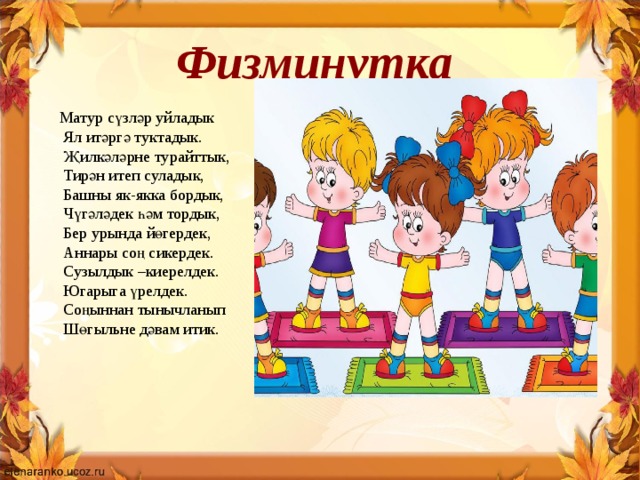 Физминутка Матур сүзләр уйладык   Ял итәргә туктадык.   Җилкәләрне турайттык,   Тирән итеп суладык,   Башны як-якка бордык,   Чүгәләдек һәм тордык,   Бер урында йөгердек,   Аннары соң сикердек.   Сузылдык –киерелдек.   Югарыга үрелдек.   Соңыннан тынычланып   Шөгыльне дәвам итик.     