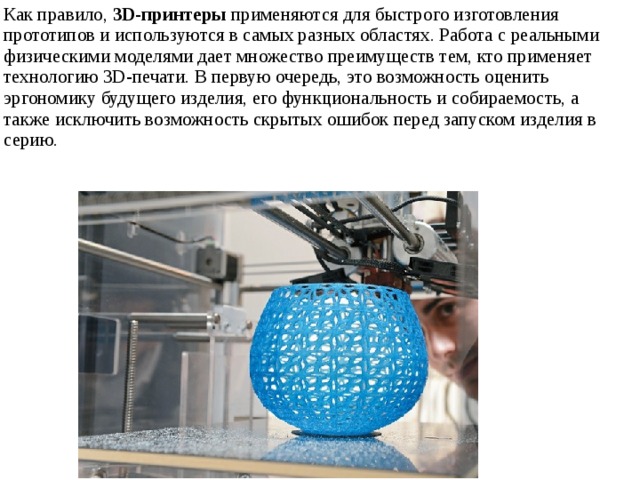 Как правило,  3D-принтеры  применяются для быстрого изготовления прототипов и используются в самых разных областях. Работа с реальными физическими моделями дает множество преимуществ тем, кто применяет технологию 3D-печати. В первую очередь, это возможность оценить эргономику будущего изделия, его функциональность и собираемость, а также исключить возможность скрытых ошибок перед запуском изделия в серию. 