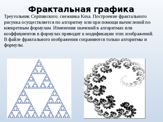 Фрактальная  графика Треугольник Серпинского, снежинка Коха. Построение фрактального рисунка осуществляется по алгоритму или при помощи вычислений по конкретным формулам. Изменения значений в алгоритмах или коэффициентов в формулах приводит к модификации этих изображений. В файле фрактального изображения сохраняются только алгоритмы и формулы. 