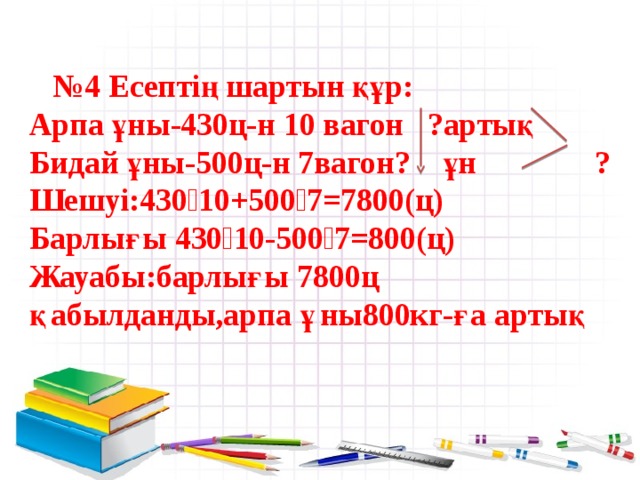 № 4 Есептің шартын құр:  Арпа ұны-430ц-н 10 вагон ?артық  Бидай ұны-500ц-н 7вагон? ұн ?  Шешуі:430 ‧10+500‧7=7800(ц)  Барлығы 430‧10-500‧7=800(ц)  Жауабы:барлығы 7800ц  қабылданды,арпа ұны800кг-ға артық   