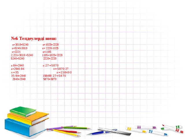      № 6 Теңдеулерді шеш:   х+3019=5240 x+1025=2220  x=5240-3019 x= 2220-1025  x=2221 x=1195  2,221+3019 =5240 1195+1025=2220  5240=5240 2220=2220   x ‧84=2940 x :27=5870  x=2940 :84 x=5870 ‧27  x=35 x=158490  35 ‧84=2940 158490 :27=5870  2940=2940 5870=5870       