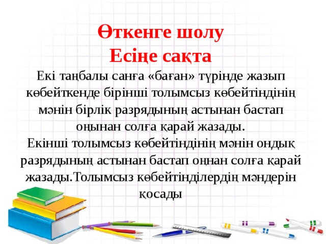  Өткенге шолу  Есіңе сақта  Екі таңбалы санға «баған» түрінде жазып көбейткенде бірінші толымсыз көбейтіндінің мәнін бірлік разрядының астынан бастап оңынан солға қарай жазады.  Екінші толымсыз көбейтіндінің мәнін ондық разрядының астынан бастап оңнан солға қарай жазады.Толымсыз көбейтінділердің мәндерін қосады    