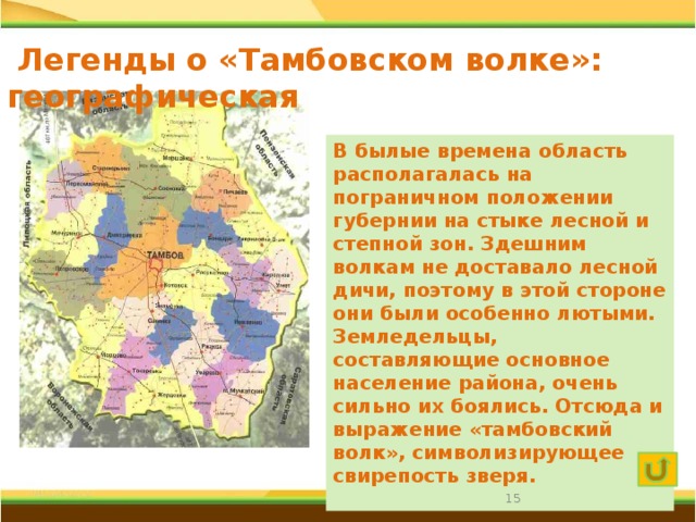  Легенды о «Тамбовском волке»: географическая  В былые времена область располагалась на пограничном положении губернии на стыке лесной и степной зон. Здешним волкам не доставало лесной дичи, поэтому в этой стороне они были особенно лютыми. Земледельцы, составляющие основное население района, очень сильно их боялись. Отсюда и выражение «тамбовский волк», символизирующее свирепость зверя.    