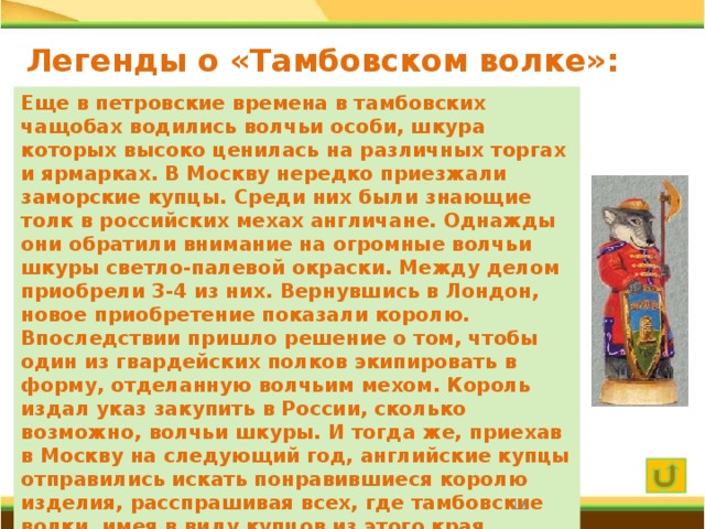 Легенды о «Тамбовском волке»: историческая Еще в петровские времена в тамбовских чащобах водились волчьи особи, шкура которых высоко ценилась на различных торгах и ярмарках. В Москву нередко приезжали заморские купцы. Среди них были знающие толк в российских мехах англичане. Однажды они обратили внимание на огромные волчьи шкуры светло-палевой окраски. Между делом приобрели 3-4 из них. Вернувшись в Лондон, новое приобретение показали королю. Впоследствии пришло решение о том, чтобы один из гвардейских полков экипировать в форму, отделанную волчьим мехом. Король издал указ закупить в России, сколько возможно, волчьи шкуры. И тогда же, приехав в Москву на следующий год, английские купцы отправились искать понравившиеся королю изделия, расспрашивая всех, где тамбовские волки, имея в виду купцов из этого края. Сообразительные москвичи сразу поняли, о ком идет речь, и окрестили купцов «тамбовские волки».  