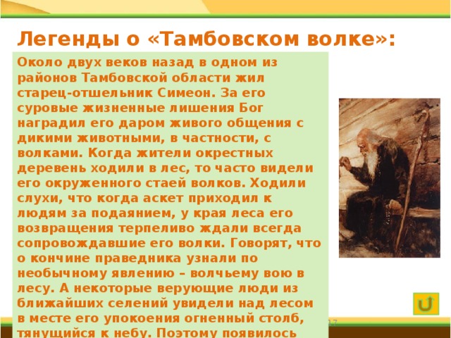 Легенды о «Тамбовском волке»: церковная Около двух веков назад в одном из районов Тамбовской области жил старец-отшельник Симеон. За его суровые жизненные лишения Бог наградил его даром живого общения с дикими животными, в частности, с волками. Когда жители окрестных деревень ходили в лес, то часто видели его окруженного стаей волков. Ходили слухи, что когда аскет приходил к людям за подаянием, у края леса его возвращения терпеливо ждали всегда сопровождавшие его волки. Говорят, что о кончине праведника узнали по необычному явлению – волчьему вою в лесу. А некоторые верующие люди из ближайших селений увидели над лесом в месте его упокоения огненный столб, тянущийся к небу. Поэтому появилось предположение о том, что в поговорке «Тамбовский волк тебе товарищ» скрыт тайный смысл покровительства Симеона тамбовчанам.  
