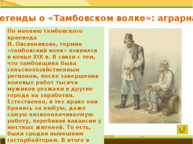 Легенды о «Тамбовском волке»: аграрная По мнению тамбовского краеведа И. Овсянникова, термин «тамбовский волк» появился в конце XIX в. В связи с тем, что тамбовщина была сельскохозяйственным регионом, после завершения полевых работ тысячи мужиков уезжали в другие города на заработки. Естественно, в тех краях они брались за любую, даже самую низкооплачиваемую работу, перебивая вакансии у местных жителей. То есть, были сродни нынешним гастарбайтерам. В итоге в народе появилось язвительное выражение: «Опять тамбовские волки по дворам рыщут, цену сбивают».  