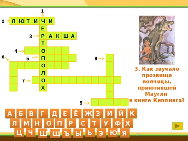1 Л Ю Т И Ч 2 И Е А 3 А Р Ш К Т 4      О 6   П  8  5  О         3. Как звучало прозвище волчицы, приютившей Маугли в книге Киплинга? Л     О     7       Х         9 И Й К А Б В Г Д Е Ё Ж З С Л М Н О П Р Т У Ф Х Ю Ц Ч Ь Я Э Ш Ъ Ы Щ 24 24 