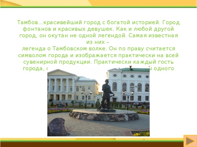 Тамбов...красивейший город с богатой историей. Город фонтанов и красивых девушек. Как и любой другой город, он окутан не одной легендой. Самая известная из них – легенда о Тамбовском волке. Он по праву считается символом города и изображается практически на всей сувенирной продукции. Практически каждый гость города, покидая его, увозит с собой хотя бы одного тамбовского волка.  