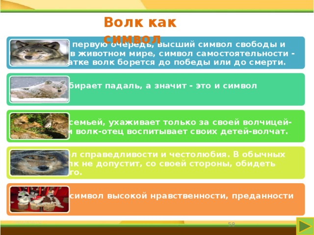 Волк как символ Волк - это, в первую очередь, высший символ свободы и бесстрашия в животном мире, символ самостоятельности - в любой схватке волк борется до победы или до смерти. Волк не подбирает падаль, а значит - это и символ чистоты. Волк живет семьей, ухаживает только за своей волчицей-женой, и сам волк-отец воспитывает своих детей-волчат. Волк - символ справедливости и честолюбия. В обычных условиях волк не допустит, со своей стороны, обидеть более слабого. Волк - это и символ высокой нравственности, преданности семье. 58 