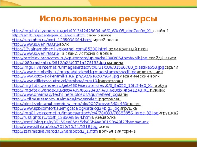 Использованные ресурсы http://img-fotki.yandex.ru/get/4913/42428604.b6/0_60e05_dbd7ac0d_XL  слайд 1 http://samlib.ru/p/pentegow_d_a/wolk.shtml стихи о волке http://russights.ru/post_1285098664.html музей волка http://www.suvenir68.ru/ волк http://13vainamoinen.livejournal.com/85300.html волк крупный план http://www.suvenir68.ru/ 3 слайд история о волке http://rostislav.prosvetov.ru/wp-content/uploads/2008/05/tambvolk.jpg слайд4 книги http://i080.radikal.ru/0912/a2/d0571a278133.jpg машина http://img0.liveinternet.ru/images/attach/c/0/31/586/31586780_plastika553.jpg серьги http://www.bellobells.ru/images/stories/bigimage/tambovwolf.jpg колокольчик http://www.kotovsk-keramika.ru/_ph/5/2/616207954.jpg керамический волк http :// www . dfilatov . ru / travel / tambov / img /10. jpg ресторан http :// img - fotki . yandex . ru / get /4809/ sevo - andrey .0/0_8 a 052_15 fc 24 e 0_ XL  арбуз http://img-fotki.yandex.ru/get/4409/86928487.4/0_6e3db_4f541248_XL пикник http://www.pharmacytechs.net/uploads/squirrelfeet.jpg лапы http :// wolfmus . tambov . ru / image / img / strelec . jpg стрелец http://pics.livejournal.com/b_w_tmb/pic/0007kexy/s640x480 статуя http://www.spbcomfort.ru/imgcatalog/catalog24big1.jpg игрушка http://img0.liveinternet.ru/images/attach/c/4/78/683/78683856_large_32.jpg игрушка2 http://russights.ru/post_1285098664.html музейволка http://stat8.blog.ru/lr/09159ea05da5db66b4ae38193b49f27b волчонок http://www.stihi.ru/pics/2010/10/21/5318.jpg оскал http://zanimatika.narod.ru/Narabotki2_1.htm волчья викторина 