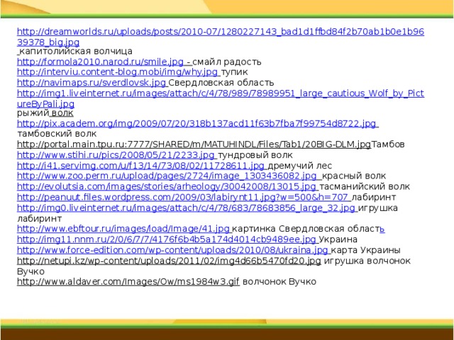 http://dreamworlds.ru/uploads/posts/2010-07/1280227143_bad1d1ffbd84f2b70ab1b0e1b9639378_big.jpg  капитолийская волчица http://formola2010.narod.ru/smile.jpg  - смайл радость http://interviu.content-blog.mobi/img/why.jpg  тупик http://navimaps.ru/sverdlovsk.jpg  Свердловская область http://img1.liveinternet.ru/images/attach/c/4/78/989/78989951_large_cautious_Wolf_by_PictureByPali.jpg рыжий волк http://pix.academ.org/img/2009/07/20/318b137acd11f63b7fba7f99754d8722.jpg  тамбовский волк http://portal.main.tpu.ru:7777/SHARED/m/MATUHINDL/Files/Tab1/20BIG-DLM.jpg Тамбов http://www.stihi.ru/pics/2008/05/21/2233.jpg  тундровый волк http://i41.servimg.com/u/f13/14/73/08/02/11728611.jpg  дремучий лес http://www.zoo.perm.ru/upload/pages/2724/image_1303436082.jpg  красный волк http://evolutsia.com/images/stories/arheology/30042008/13015.jpg  тасманийский волк http://peanuut.files.wordpress.com/2009/03/labirynt11.jpg?w=500&h=707  лабиринт http://img0.liveinternet.ru/images/attach/c/4/78/683/78683856_large_32.jpg  игрушка лабиринт http://www.ebftour.ru/images/load/Image/41.jpg  картинка Свердловская област ь http://img11.nnm.ru/2/0/6/7/7/4176f6b4b5a174d4014cb9489ee.jpg  Украина http://www.force-edition.com/wp-content/uploads/2010/08/ukraina.jpg  карта Украины http://netupi.kz/wp-content/uploads/2011/02/img4d66b5470fd20.jpg  игрушка волчонок Вучко http://www.aldaver.com/Images/Ow/ms1984w3.gif  волчонок Вучко  