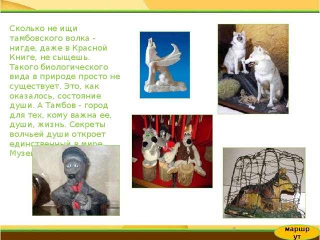 Сколько не ищи тамбовского волка - нигде, даже в Красной Книге, не сыщешь. Такого биологического вида в природе просто не существует. Это, как оказалось, состояние души. А Тамбов - город для тех, кому важна ее, души, жизнь. Секреты волчьей души откроет единственный в мире Музей Волка. 6 маршрут 