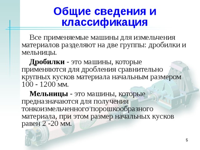 Общие сведения и классификация Все применяемые машины для измельчения материалов разделяют на две группы: дробилки и мельницы. Дробилки  - это машины, которые применяются для дробления сравнительно крупных кусков материала начальным размером 100 - 1200 мм .  Мельницы - это машины, которые предназначаются для получения тонкоизмельченного порошкообразного материала, при этом размер начальных кусков равен 2 -20 мм.   