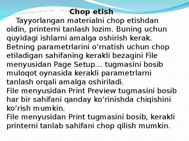 Chop etish  Tayyorlangan materialni chop etishdan oldin, printerni tanlash lozim. Buning uchun quyidagi ishlarni amalga oshirish kerak. Betning parametrlarini o’rnatish uchun chop etiladigan sahifaning kerakli bezagini File menyusidan Page Setup… tugmasini bosib muloqot oynasida kerakli parametrlarni tanlash orqali amalga oshiriladi. File menyusidan Print Preview tugmasini bosib har bir sahifani qanday ko’rinishda chiqishini ko’rish mumkin. File menyusidan Print tugmasini bosib, kerakli printerni tanlab sahifani chop qilish mumkin.  