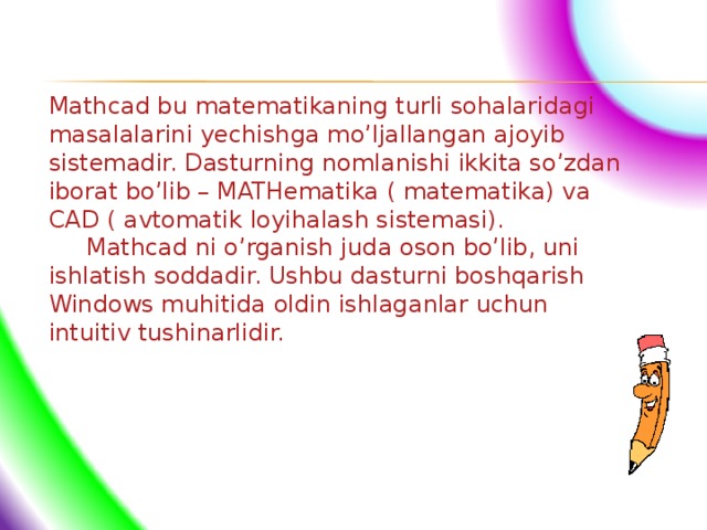Mathcad bu matematikaning turli sohalaridagi masalalarini yechishga mo’ljallangan ajoyib sistemadir. Dasturning nomlanishi ikkita so’zdan iborat bo’lib – MATHematika ( matematika) va CAD ( avtomatik loyihalash sistemasi).  Mathcad ni o’rganish juda oson bo’lib, uni ishlatish soddadir. Ushbu dasturni boshqarish Windows muhitida oldin ishlaganlar uchun intuitiv tushinarlidir.  