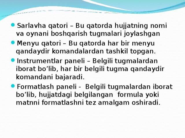 Sarlavha qatori – Bu qatorda hujjatning nomi va oynani boshqarish tugmalari joylashgan Menyu qatori – Bu qatorda har bir menyu qandaydir komandalardan tashkil topgan. Instrumentlar paneli – Belgili tugmalardan iborat bo’lib, har bir belgili tugma qandaydir komandani bajaradi. Formatlash paneli - Belgili tugmalardan iborat bo’lib, hujjatdagi belgilangan formula yoki matnni formatlashni tez amalgam oshiradi.   