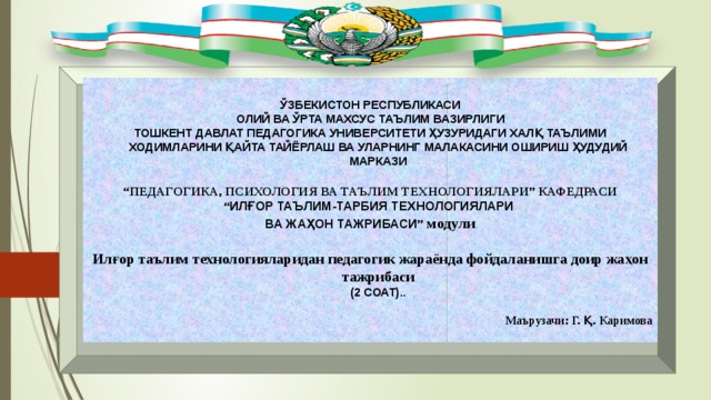 ЎЗБЕКИСТОН РЕСПУБЛИКАСИ ОЛИЙ ВА ЎРТА МАХСУС ТАЪЛИМ ВАЗИРЛИГИ ТОШКЕНТ ДАВЛАТ ПЕДАГОГИКА УНИВЕРСИТЕТИ ҲУЗУРИДАГИ ХАЛҚ ТАЪЛИМИ ХОДИМЛАРИНИ ҚАЙТА ТАЙЁРЛАШ ВА УЛАРНИНГ МАЛАКАСИНИ ОШИРИШ ҲУДУДИЙ МАРКАЗИ “ ПЕДАГОГИКА, ПСИХОЛОГИЯ ВА ТАЪЛИМ ТЕХНОЛОГИЯЛАРИ” КАФЕДРАСИ “ ИЛҒОР ТАЪЛИМ-ТАРБИЯ ТЕХНОЛОГИЯЛАРИ ВА ЖАҲОН ТАЖРИБАСИ ”  модули  Илғор таълим технологияларидан педагогик жараёнда фойдаланишга доир жаҳон тажрибаси  (2 СОАТ)..  Маърузачи: Г. Қ. Каримова 
