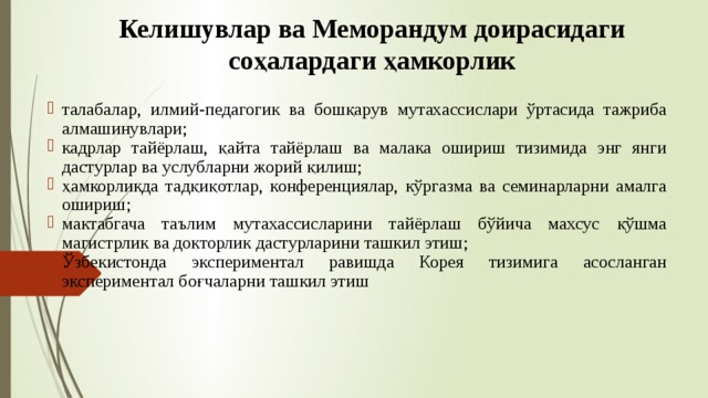 Келишувлар ва Меморандум доирасидаги соҳалардаги ҳамкорлик талабалар, илмий-педагогик ва бошқарув мутахассислари ўртасида тажриба алмашинувлари; кадрлар тайёрлаш, қайта тайёрлаш ва малака ошириш тизимида энг янги дастурлар ва услубларни жорий қилиш; ҳамкорликда тадқиқотлар, конференциялар, кўргазма ва семинарларни амалга ошириш; мактабгача таълим мутахассисларини тайёрлаш бўйича махсус қўшма магистрлик ва докторлик дастурларини ташкил этиш; Ўзбекистонда экспериментал равишда Корея тизимига асосланган экспериментал боғчаларни ташкил этиш 