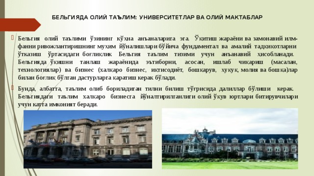 БЕЛЬГИЯДА ОЛИЙ ТАЪЛИМ: УНИВЕРСИТЕТЛАР ВА ОЛИЙ МАКТАБЛАР Бельгия олий таълими ўзининг кўҳна анъаналарига эга. Ўқитиш жараёни ва замонавий илм-фанни ривожлантиришнинг муҳим йўналишлари бўйича фундаментал ва амалий тадқиқотларни ўтказиш ўртасидаги боғлиқлик Бельгия таълим тизими учун анъанавий ҳисобланади. Бельгияда ўқишни танлаш жараёнида эътиборни, асосан, ишлаб чиқариш (масалан, технологиялар) ва бизнес (халқаро бизнес, иқтисодиёт, бошқарув, ҳуқуқ, молия ва бошқа)лар билан боғлиқ бўлган дастурларга қаратиш керак бўлади. Бунда, албатта, таълим олиб бориладиган тилни билиш тўғрисида далиллар бўлиши керак. Бельгиядаги таълим халқаро бизнесга йўналтирилганлиги олий ўқув юртлари битирувчилари учун катта имконият беради. 