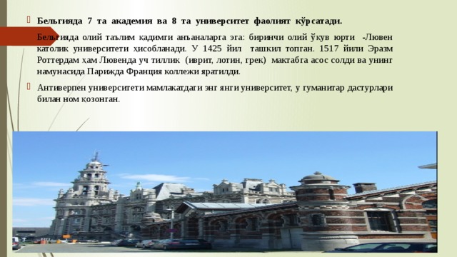 Бельгияда 7 та академия ва 8 та университет фаолият кўрсатади. Бельгияда олий таълим қадимги анъаналарга эга: биринчи олий ўқув юрти -Лювен католик университети ҳисобланади. У 1425 йил ташкил топган. 1517 йили Эразм Роттердам ҳам Лювенда уч тиллик (иврит, лотин, грек) мактабга асос солди ва унинг намунасида Парижда Франция коллежи яратилди. Антиверпен университети мамлакатдаги энг янги университет, у гуманитар дастурлари билан ном қозонган. 