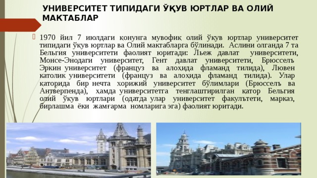 УНИВЕРСИТЕТ ТИПИДАГИ ЎҚУВ ЮРТЛАР ВА ОЛИЙ МАКТАБЛАР 1970 йил 7 июлдаги қонунга мувофиқ олий ўқув юртлар университет типидаги ўқув юртлар ва Олий мактабларга бўлинади. Аслини олганда 7 та Бельгия университети фаолият юритади: Льеж давлат университети, Монсе-Энодаги университет, Гент давлат университети, Брюсселъ Эркин университет (француз ва алоҳида фламанд тилида), Лювен католик университети (француз ва алоҳида фламанд тилида). Улар қаторида бир нечта хорижий университет бўлимлари (Брюсселъ ва Антверпенда), ҳамда университетга тенглаштирилган қатор Бельгия олий ўқув юртлари (одатда улар университет факулътети, марказ, бирлашма ёки жамғарма номларига эга) фаолият юритади. 