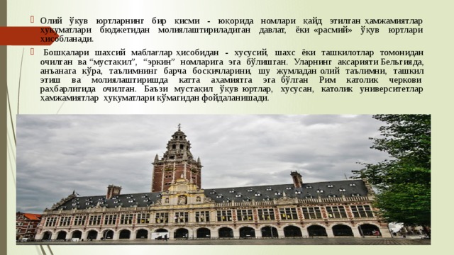 Олий ўқув юртларнинг бир қисми - юқорида номлари қайд этилган ҳамжамиятлар ҳукуматлари бюджетидан молиялаштириладиган давлат, ёки «расмий» ўқув юртлари ҳисобланади.  Бошқалари шахсий маблағлар ҳисобидан - хусусий, шахс ёки ташкилотлар томонидан очилган ва “мустақил”, “эркин” номларига эга бўлишган. Уларнинг аксарияти Бельгияда, анъанага кўра, таълимнинг барча босқичларини, шу жумладан олий таълимни, ташкил этиш ва молиялаштиришда катта аҳамиятга эга бўлган Рим католик черкови раҳбарлигида очилган. Баъзи мустақил ўқув юртлар, хусусан, католик университетлар ҳамжамиятлар ҳукуматлари кўмагидан фойдаланишади. 