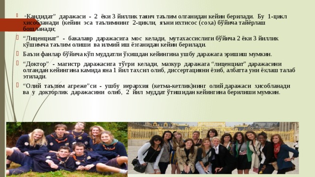 “ Кандидат” даражаси - 2 ёки 3 йиллик таянч таълим олганидан кейин берилади. Бу 1-цикл ҳисобланади (кейин эса таълимнинг 2-цикли, яъни ихтисос (соҳа) бўйича тайёрлаш бошланади; “ Лиценциат” - бакалавр даражасига мос келади, мутахассислиги бўйича 2 ёки 3 йиллик қўшимча таълим олиши ва илмий иш ёзганидан кейин берилади. Баъзи фанлар бўйича кўп муддатли ўқишдан кейингина ушбу даражага эришиш мумкин. “ Доктор” - магистр даражасига тўғри келади, мазкур даражага “лиценциат” даражасини олгандан кейингина камида яна 1 йил таҳсил олиб, диссертацияни ёзиб, албатта уни ёқлаш талаб этилади. “ Олий таълим агреже”си - ушбу иерархия (кетма-кетлик)нинг олий даражаси ҳисобланади ва у докторлик даражасини олиб, 2 йил муддат ўтишидан кейингина берилиши мумкин. 
