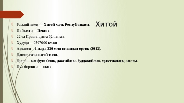 Хитой Расмий номи — Хитой халқ Республикаси. Пойтахти— Пекин.  22 та Провинцияга бўлинган. Ҳудуди— 9597000 км.кв Ахолиси – 1 млрд 330 млн кишидан ортиқ (2013). Давлат тили хитой тили . Дини — конфуцийлик, даосийлик, буддавийлик, христианлик, ислом . Пул бирлиги — юан. 