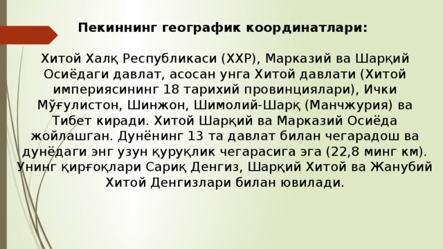 Пекиннинг географик координатлари: Хитой Халқ Республикаси (ХХР), Марказий ва Шарқий Осиёдаги давлат, асосан унга Хитой давлати (Хитой империясининг 18 тарихий провинциялари), Ички Мўғулистон, Шинжон, Шимолий-Шарқ (Манчжурия) ва Тибет киради. Хитой Шарқий ва Марказий Осиёда жойлашган. Дунёнинг 13 та давлат билан чегарадош ва дунёдаги энг узун қуруқлик чегарасига эга (22,8 минг км). Унинг қирғоқлари Сариқ Денгиз, Шарқий Хитой ва Жанубий Хитой Денгизлари билан ювилади. 