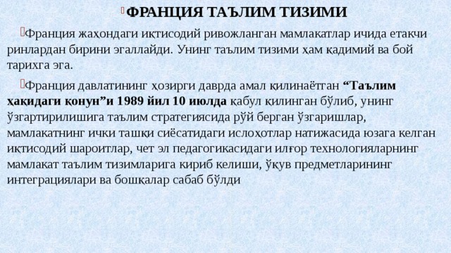  ФРАНЦИЯ ТАЪЛИМ ТИЗИМИ Франция жаҳондаги иқтисодий ривожланган мамлакатлар ичида етакчи ринлардан бирини эгаллайди. Унинг таълим тизими ҳам қадимий ва бой тарихга эга. Франция давлатининг ҳозирги даврда амал қилинаётган “Таълим ҳақидаги қонун”и 1989 йил 10 июлда қабул қилинган бўлиб, унинг ўзгартирилишига таълим стратегиясида рўй берган ўзгаришлар, мамлакатнинг ички ташқи сиёсатидаги ислоҳотлар натижасида юзага келган  иқтисодий шароитлар, чет эл педагогикасидаги илғор технологияларнинг  мамлакат таълим тизимларига кириб келиши, ўқув предметларининг  интеграциялари ва бошқалар сабаб бўлди 